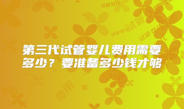 第三代试管婴儿费用需要多少?要准备多少钱才够