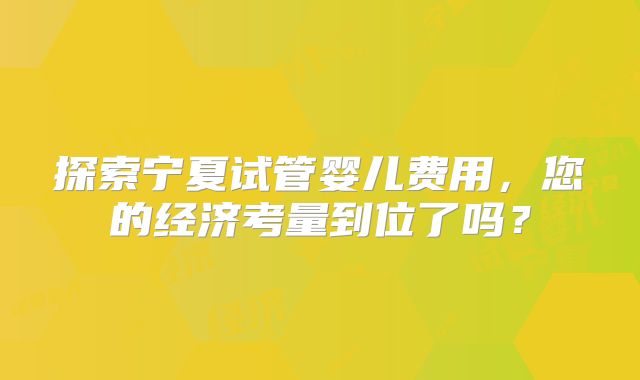 探索宁夏试管婴儿费用，您的经济考量到位了吗？