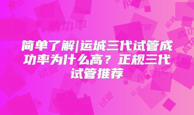 简单了解|运城三代试管成功率为什么高？正规三代试管推荐