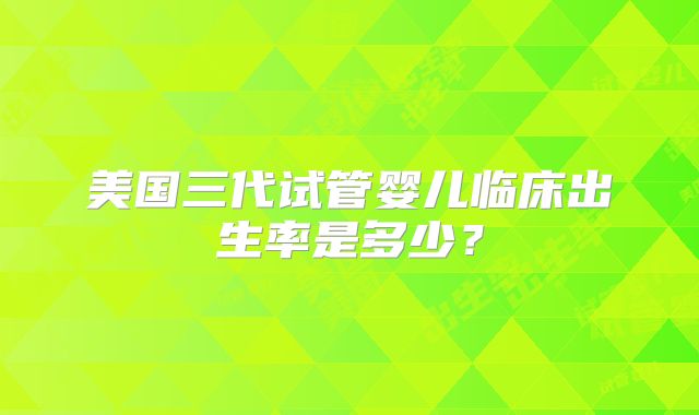 美国三代试管婴儿临床出生率是多少？