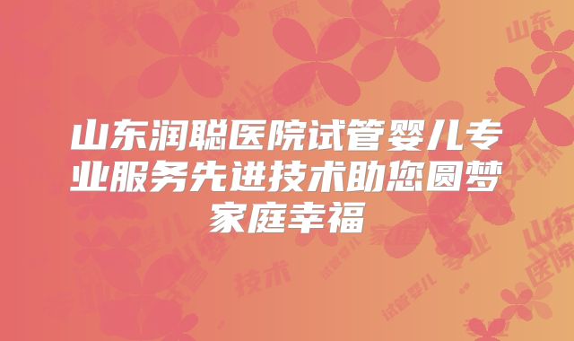 山东润聪医院试管婴儿专业服务先进技术助您圆梦家庭幸福