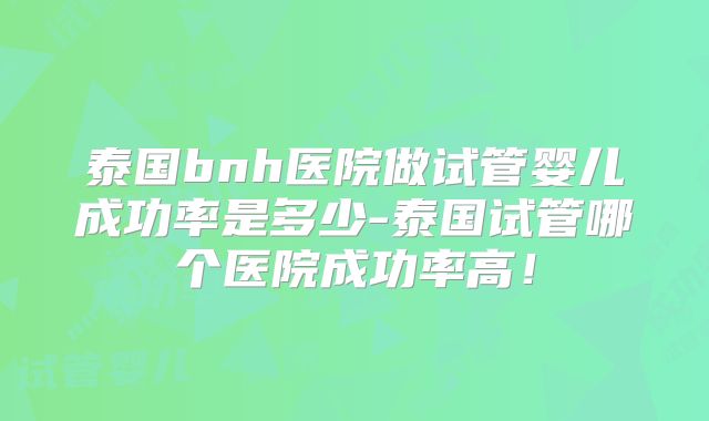 泰国bnh医院做试管婴儿成功率是多少-泰国试管哪个医院成功率高！