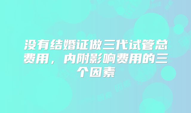没有结婚证做三代试管总费用，内附影响费用的三个因素