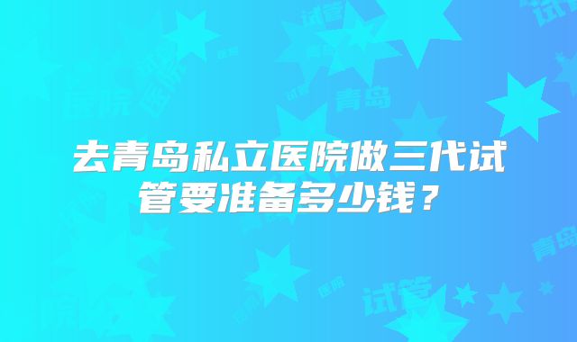 去青岛私立医院做三代试管要准备多少钱？