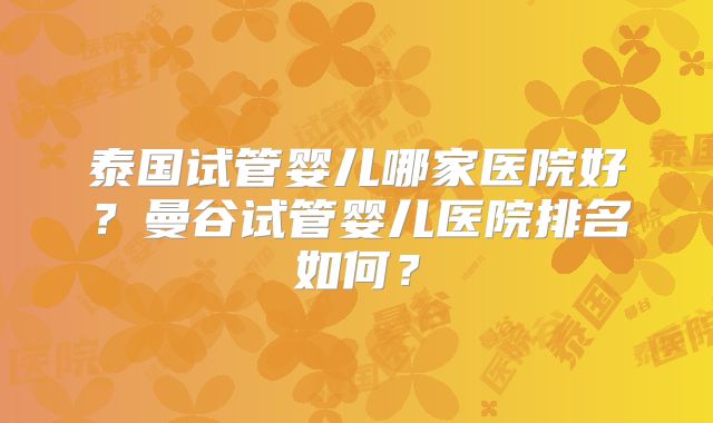 泰国试管婴儿哪家医院好？曼谷试管婴儿医院排名如何？