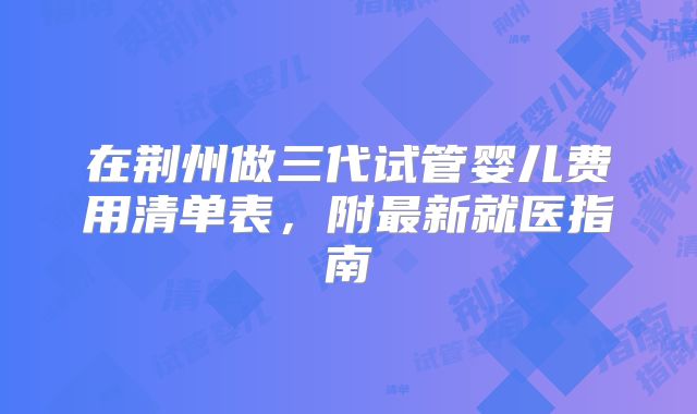 在荆州做三代试管婴儿费用清单表，附最新就医指南