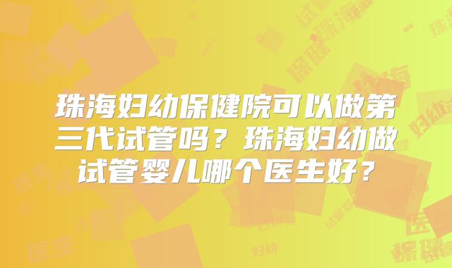珠海妇幼保健院可以做第三代试管吗?珠海妇幼做试管婴儿哪个医生好?