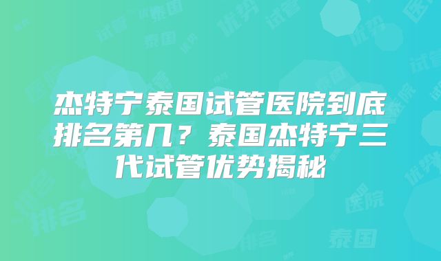 杰特宁泰国试管医院到底排名第几？泰国杰特宁三代试管优势揭秘