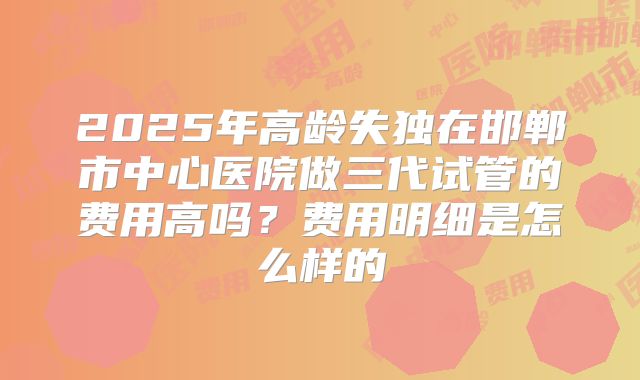 2025年高龄失独在邯郸市中心医院做三代试管的费用高吗？费用明细是怎么样的