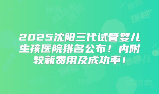 2025沈阳三代试管婴儿生孩医院排名公布！内附较新费用及成功率！
