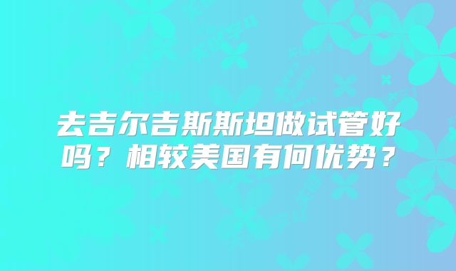 去吉尔吉斯斯坦做试管好吗？相较美国有何优势？