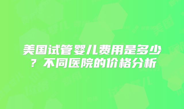 美国试管婴儿费用是多少？不同医院的价格分析