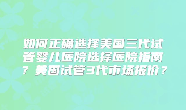 如何正确选择美国三代试管婴儿医院选择医院指南?美国试管3代市场报价?