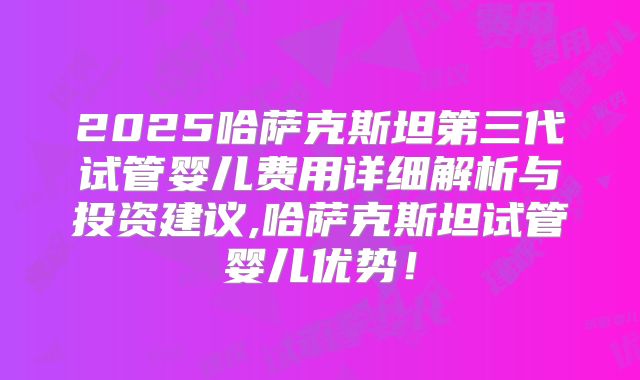 2025哈萨克斯坦第三代试管婴儿费用详细解析与投资建议,哈萨克斯坦试管婴儿优势！