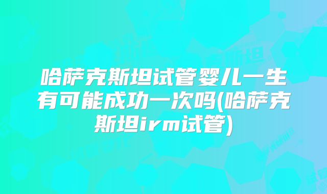 哈萨克斯坦试管婴儿一生有可能成功一次吗(哈萨克斯坦irm试管)
