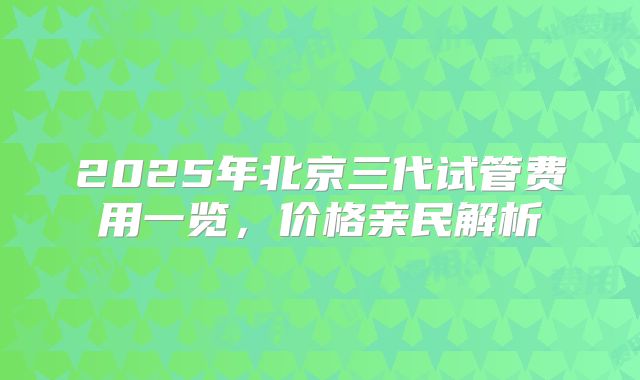 2025年北京三代试管费用一览，价格亲民解析