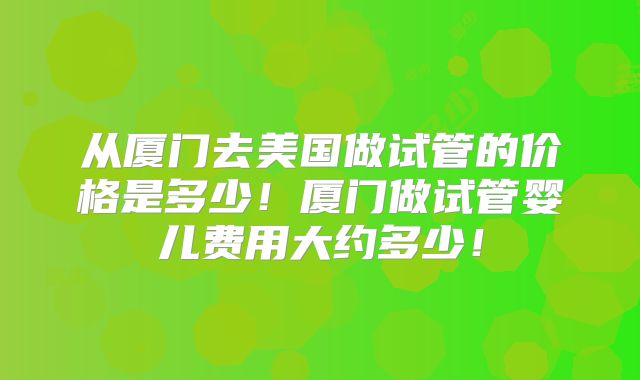 从厦门去美国做试管的价格是多少！厦门做试管婴儿费用大约多少！