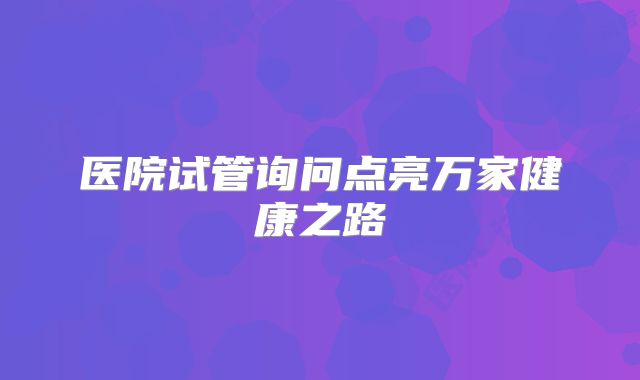 医院试管询问点亮万家健康之路