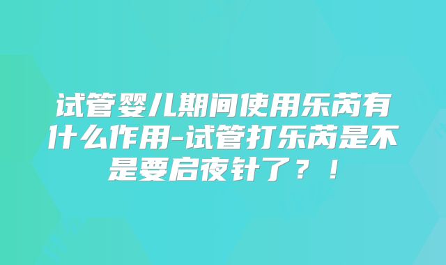 试管婴儿期间使用乐芮有什么作用-试管打乐芮是不是要启夜针了？！
