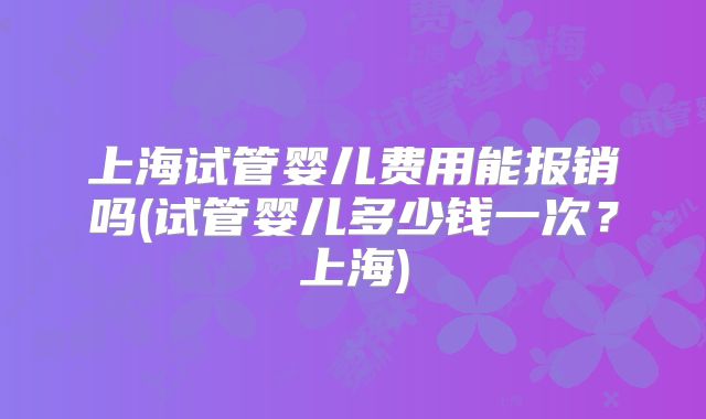 上海试管婴儿费用能报销吗(试管婴儿多少钱一次？上海)