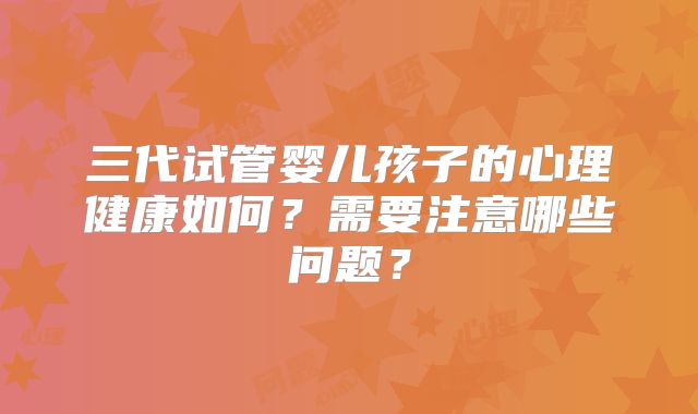 三代试管婴儿孩子的心理健康如何?需要注意哪些问题?