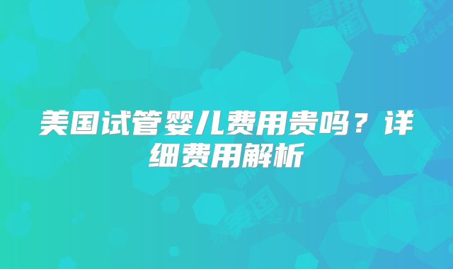 美国试管婴儿费用贵吗？详细费用解析