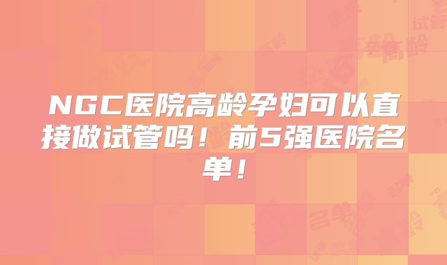 NGC医院高龄孕妇可以直接做试管吗！前5强医院名单！