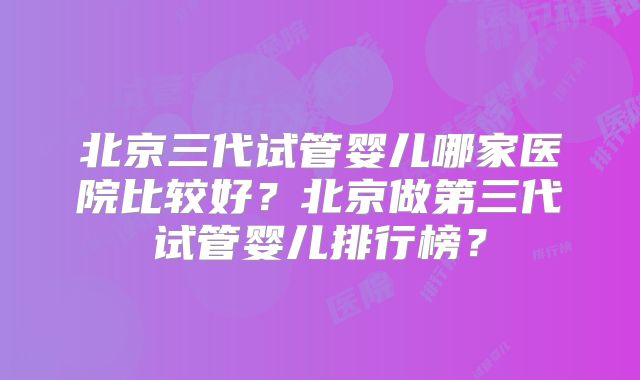 北京三代试管婴儿哪家医院比较好?北京做第三代试管婴儿排行榜?