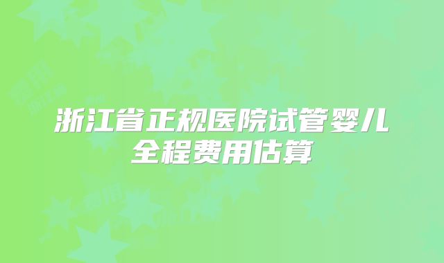 浙江省正规医院试管婴儿全程费用估算