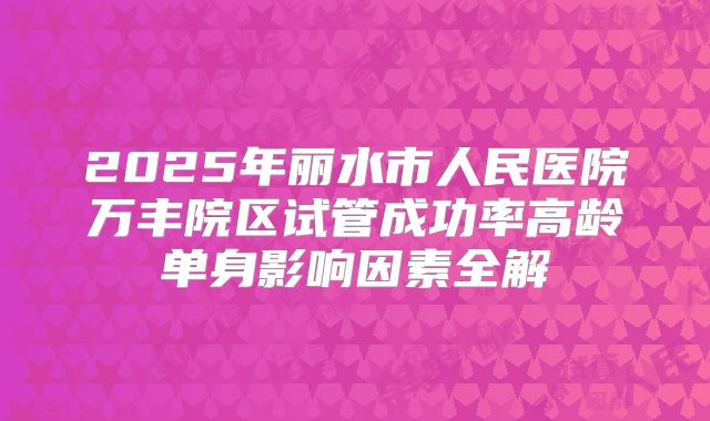 2025年丽水市人民医院万丰院区试管成功率高龄单身影响因素全解