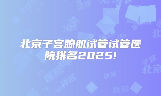 北京子宫腺肌试管试管医院排名2025!