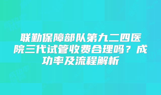 联勤保障部队第九二四医院三代试管收费合理吗？成功率及流程解析