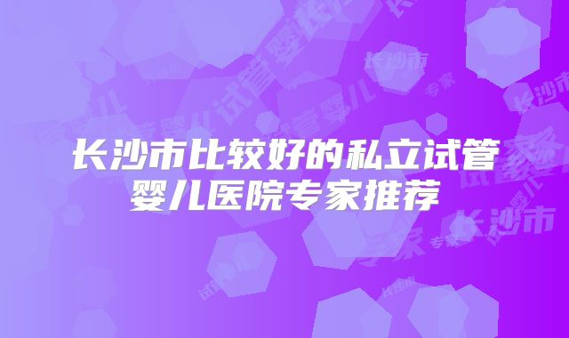 长沙市比较好的私立试管婴儿医院专家推荐