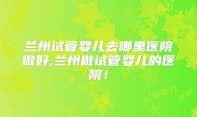 兰州试管婴儿去哪里医院做好,兰州做试管婴儿的医院！