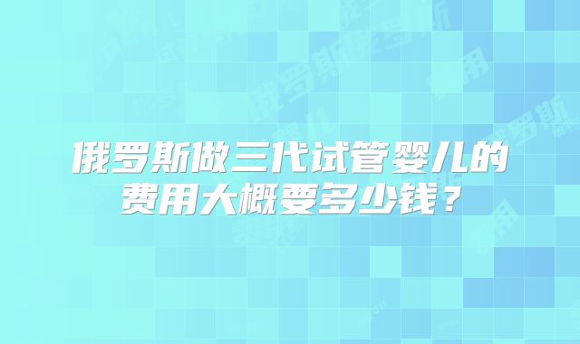 俄罗斯做三代试管婴儿的费用大概要多少钱？