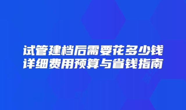 试管建档后需要花多少钱详细费用预算与省钱指南