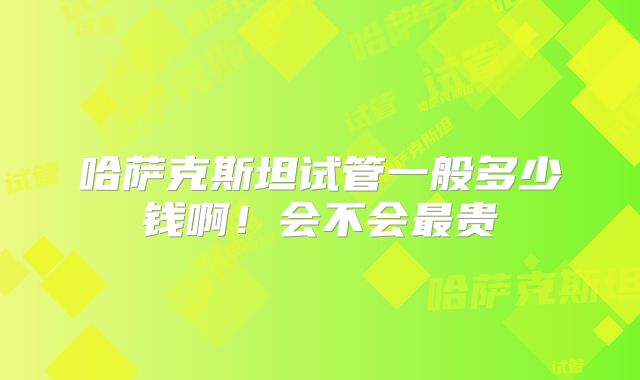 哈萨克斯坦试管一般多少钱啊！会不会最贵