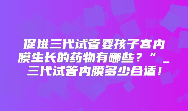 促进三代试管婴孩子宫内膜生长的药物有哪些?”_三代试管内膜多少合适!