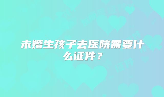 未婚生孩子去医院需要什么证件？