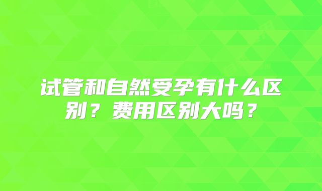 试管和自然受孕有什么区别？费用区别大吗？