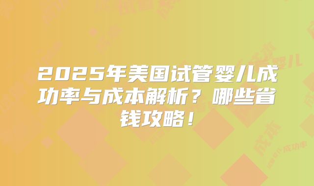 2025年美国试管婴儿成功率与成本解析？哪些省钱攻略！