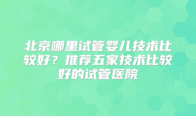 北京哪里试管婴儿技术比较好?推荐五家技术比较好的试管医院