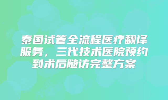 泰国试管全流程医疗翻译服务，三代技术医院预约到术后随访完整方案
