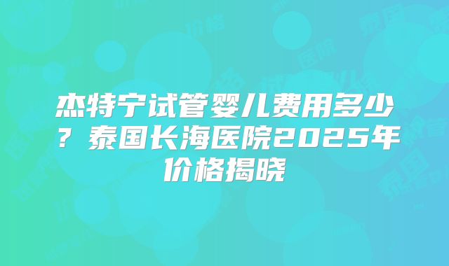 杰特宁试管婴儿费用多少？泰国长海医院2025年价格揭晓