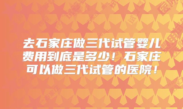 去石家庄做三代试管婴儿费用到底是多少!石家庄可以做三代试管的医院!