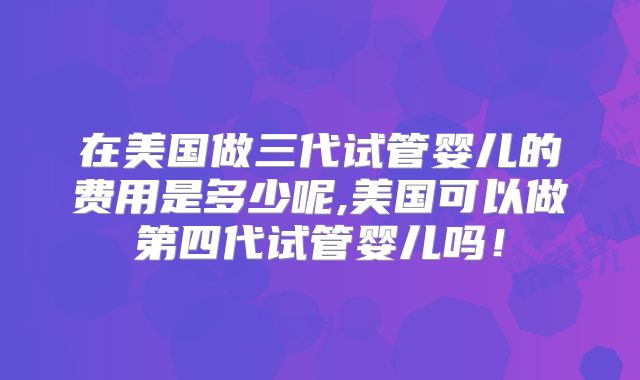 在美国做三代试管婴儿的费用是多少呢,美国可以做第四代试管婴儿吗！