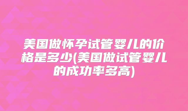 美国做怀孕试管婴儿的价格是多少(美国做试管婴儿的成功率多高)