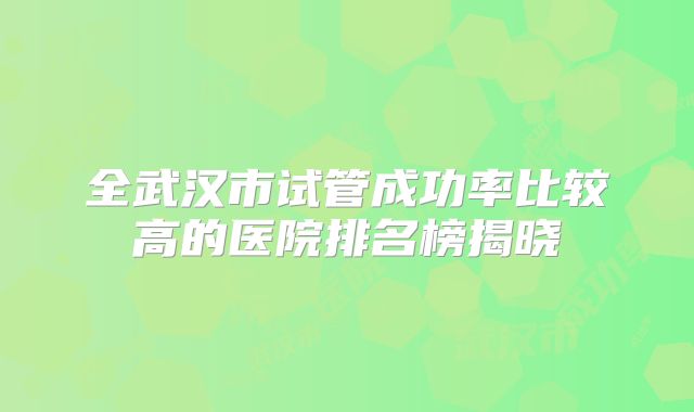 全武汉市试管成功率比较高的医院排名榜揭晓