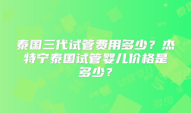 泰国三代试管费用多少？杰特宁泰国试管婴儿价格是多少？