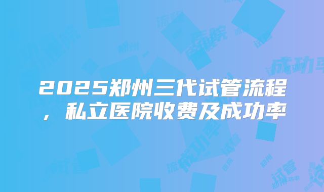2025郑州三代试管流程,私立医院收费及成功率